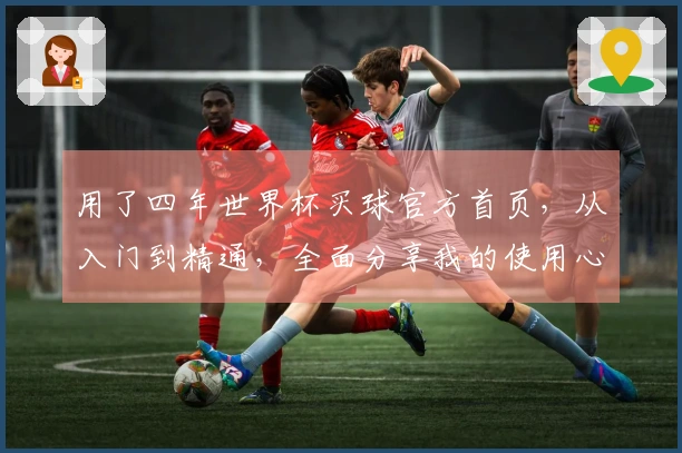 用了四年世界杯买球官方首页，从入门到精通，全面分享我的使用心得与建议