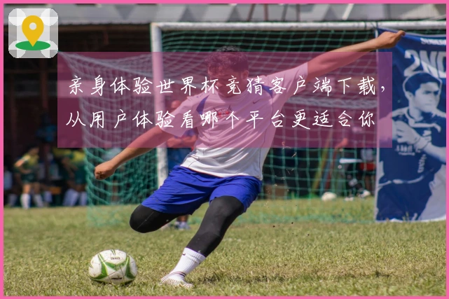 亲身体验世界杯竞猜客户端下载，从用户体验看哪个平台更适合你