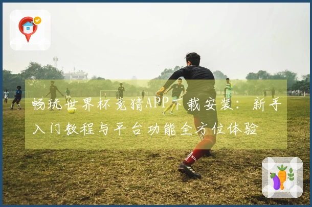 畅玩世界杯竞猜APP下载安装：新手入门教程与平台功能全方位体验